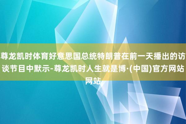尊龙凯时体育好意思国总统特朗普在前一天播出的访谈节目中默示-尊龙凯时人生就是博·(中国)官方网站