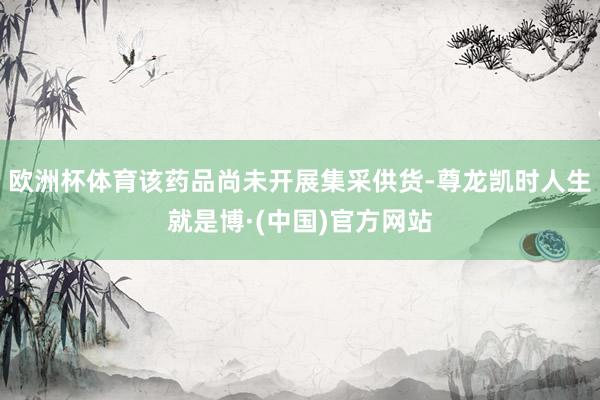 欧洲杯体育该药品尚未开展集采供货-尊龙凯时人生就是博·(中国)官方网站