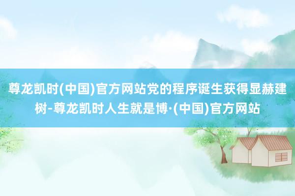 尊龙凯时(中国)官方网站党的程序诞生获得显赫建树-尊龙凯时人生就是博·(中国)官方网站