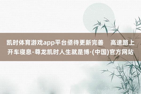 凯时体育游戏app平台亟待更新完善    高速路上开车寝息-尊龙凯时人生就是博·(中国)官方网站
