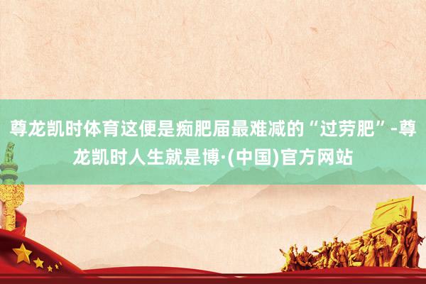 尊龙凯时体育这便是痴肥届最难减的“过劳肥”-尊龙凯时人生就是博·(中国)官方网站