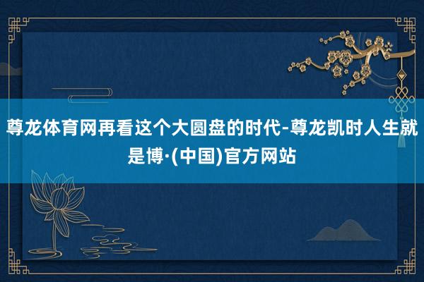 尊龙体育网再看这个大圆盘的时代-尊龙凯时人生就是博·(中国)官方网站