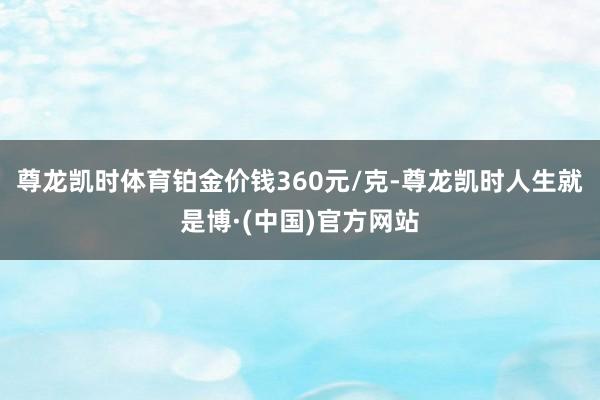 尊龙凯时体育铂金价钱360元/克-尊龙凯时人生就是博·(中国)官方网站