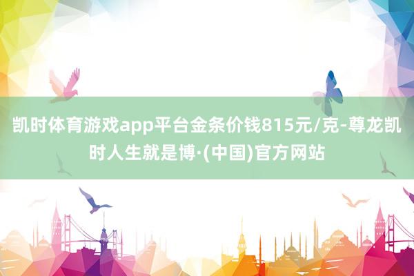 凯时体育游戏app平台金条价钱815元/克-尊龙凯时人生就是博·(中国)官方网站