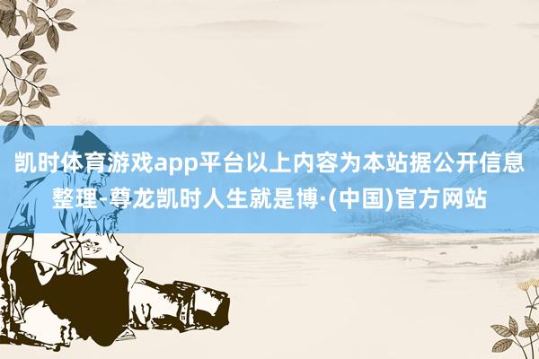 凯时体育游戏app平台以上内容为本站据公开信息整理-尊龙凯时人生就是博·(中国)官方网站