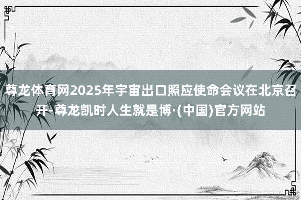 尊龙体育网2025年宇宙出口照应使命会议在北京召开-尊龙凯时人生就是博·(中国)官方网站