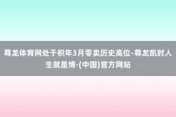 尊龙体育网处于积年3月零卖历史高位-尊龙凯时人生就是博·(中国)官方网站