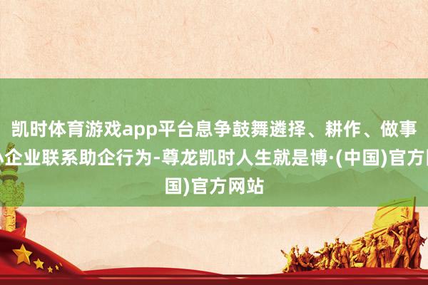 凯时体育游戏app平台息争鼓舞遴择、耕作、做事中小企业联系助企行为-尊龙凯时人生就是博·(中国)官方网站