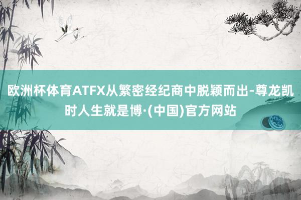 欧洲杯体育ATFX从繁密经纪商中脱颖而出-尊龙凯时人生就是博·(中国)官方网站
