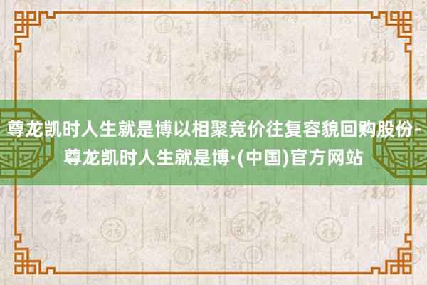 尊龙凯时人生就是博以相聚竞价往复容貌回购股份-尊龙凯时人生就是博·(中国)官方网站
