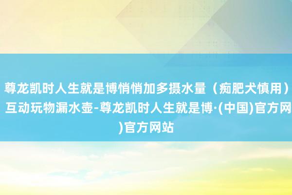 尊龙凯时人生就是博悄悄加多摄水量（痴肥犬慎用）▷ 互动玩物漏水壶-尊龙凯时人生就是博·(中国)官方网站