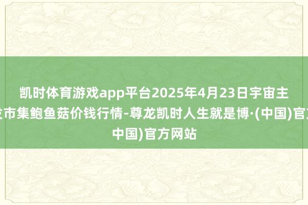 凯时体育游戏app平台2025年4月23日宇宙主要批发市集鲍鱼菇价钱行情-尊龙凯时人生就是博·(中国)官方网站