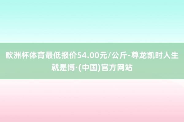 欧洲杯体育最低报价54.00元/公斤-尊龙凯时人生就是博·(中国)官方网站
