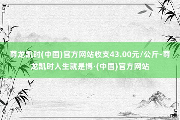 尊龙凯时(中国)官方网站收支43.00元/公斤-尊龙凯时人生就是博·(中国)官方网站