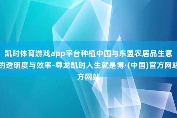 凯时体育游戏app平台种植中国与东盟农居品生意的透明度与效率-尊龙凯时人生就是博·(中国)官方网站