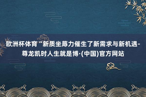 欧洲杯体育　　“新质坐蓐力催生了新需求与新机遇-尊龙凯时人生就是博·(中国)官方网站
