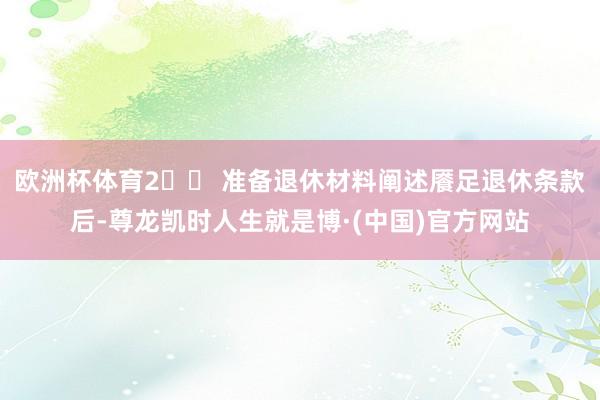欧洲杯体育2️⃣ 准备退休材料阐述餍足退休条款后-尊龙凯时人生就是博·(中国)官方网站