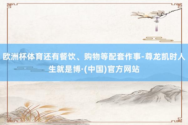 欧洲杯体育还有餐饮、购物等配套作事-尊龙凯时人生就是博·(中国)官方网站