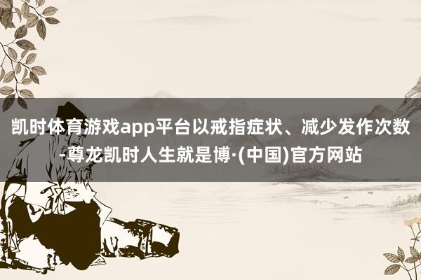 凯时体育游戏app平台以戒指症状、减少发作次数-尊龙凯时人生就是博·(中国)官方网站