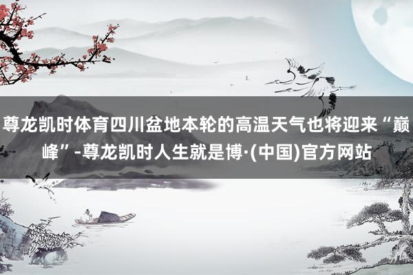 尊龙凯时体育四川盆地本轮的高温天气也将迎来“巅峰”-尊龙凯时人生就是博·(中国)官方网站