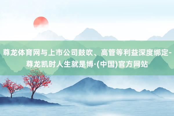 尊龙体育网与上市公司鼓吹、高管等利益深度绑定-尊龙凯时人生就是博·(中国)官方网站
