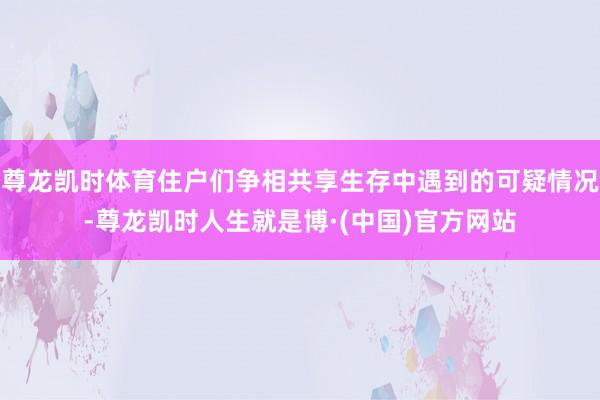 尊龙凯时体育住户们争相共享生存中遇到的可疑情况-尊龙凯时人生就是博·(中国)官方网站