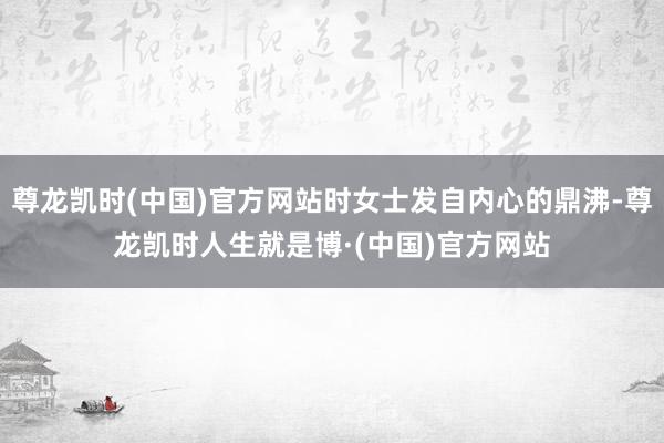 尊龙凯时(中国)官方网站时女士发自内心的鼎沸-尊龙凯时人生就是博·(中国)官方网站