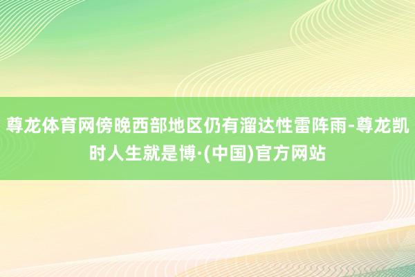 尊龙体育网傍晚西部地区仍有溜达性雷阵雨-尊龙凯时人生就是博·(中国)官方网站