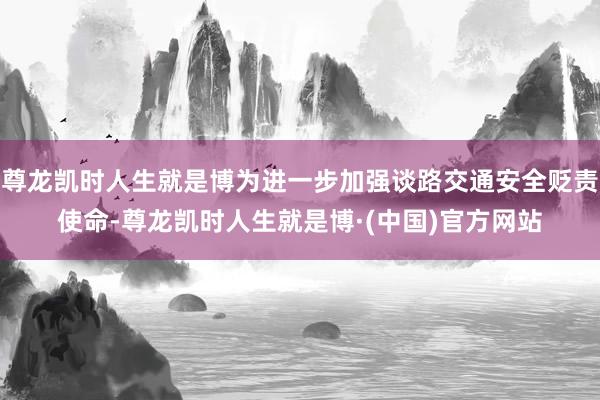 尊龙凯时人生就是博为进一步加强谈路交通安全贬责使命-尊龙凯时人生就是博·(中国)官方网站
