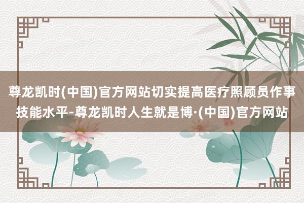 尊龙凯时(中国)官方网站切实提高医疗照顾员作事技能水平-尊龙凯时人生就是博·(中国)官方网站