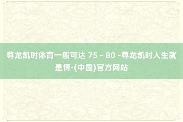 尊龙凯时体育一般可达 75 - 80 -尊龙凯时人生就是博·(中国)官方网站