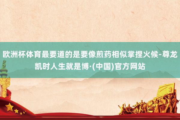 欧洲杯体育最要道的是要像煎药相似掌捏火候-尊龙凯时人生就是博·(中国)官方网站