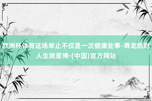 欧洲杯体育这场举止不仅是一次健康处事-尊龙凯时人生就是博·(中国)官方网站