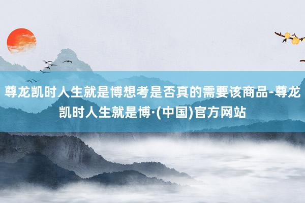 尊龙凯时人生就是博想考是否真的需要该商品-尊龙凯时人生就是博·(中国)官方网站