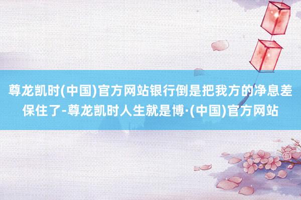 尊龙凯时(中国)官方网站银行倒是把我方的净息差保住了-尊龙凯时人生就是博·(中国)官方网站