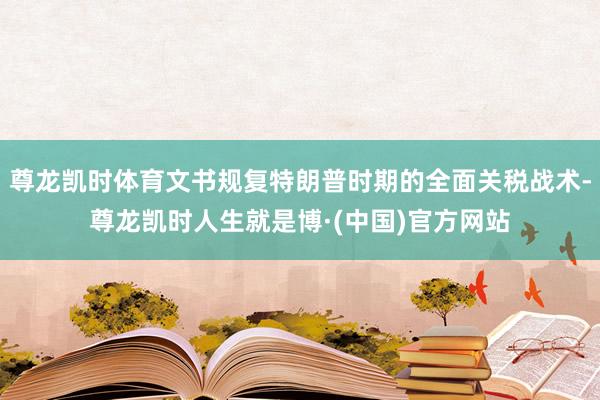 尊龙凯时体育文书规复特朗普时期的全面关税战术-尊龙凯时人生就是博·(中国)官方网站
