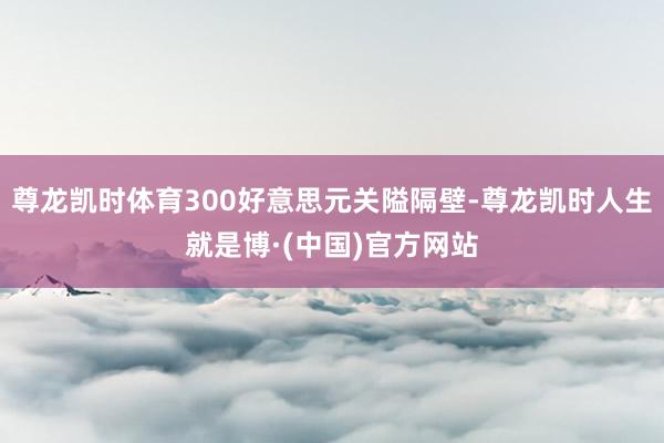 尊龙凯时体育300好意思元关隘隔壁-尊龙凯时人生就是博·(中国)官方网站