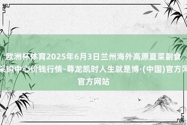欧洲杯体育2025年6月3日兰州海外高原夏菜副食物采购中心价钱行情-尊龙凯时人生就是博·(中国)官方网站