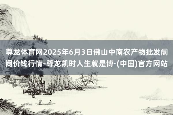 尊龙体育网2025年6月3日佛山中南农产物批发阛阓价钱行情-尊龙凯时人生就是博·(中国)官方网站