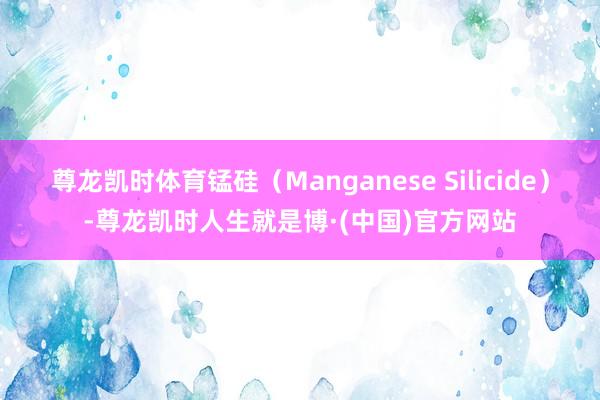 尊龙凯时体育锰硅（Manganese Silicide）-尊龙凯时人生就是博·(中国)官方网站