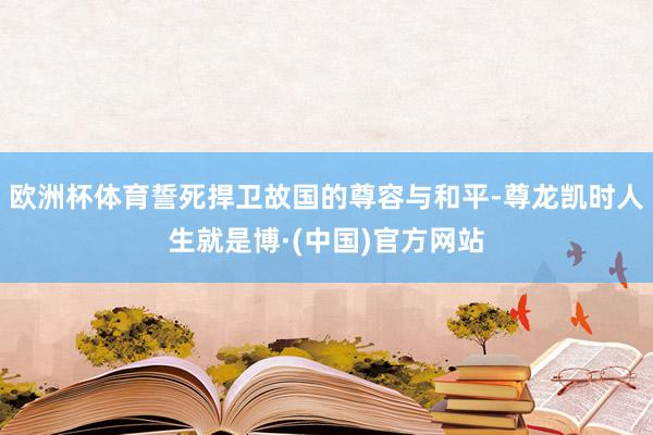 欧洲杯体育誓死捍卫故国的尊容与和平-尊龙凯时人生就是博·(中国)官方网站