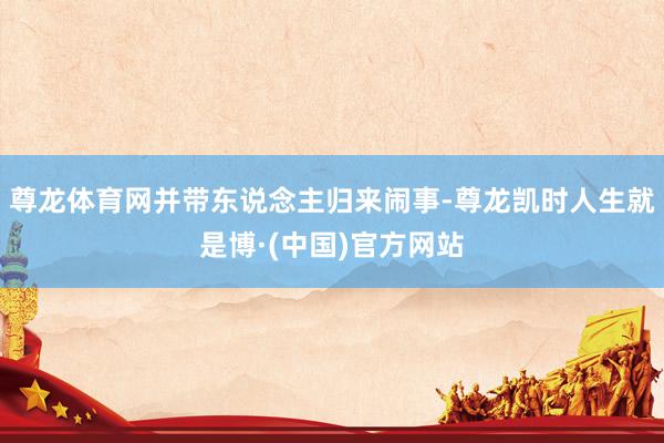 尊龙体育网并带东说念主归来闹事-尊龙凯时人生就是博·(中国)官方网站