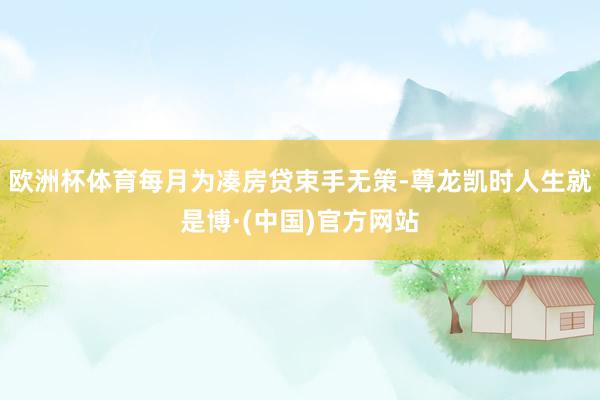 欧洲杯体育每月为凑房贷束手无策-尊龙凯时人生就是博·(中国)官方网站