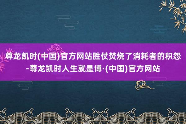 尊龙凯时(中国)官方网站胜仗焚烧了消耗者的积怨-尊龙凯时人生就是博·(中国)官方网站