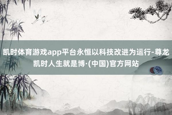 凯时体育游戏app平台永恒以科技改进为运行-尊龙凯时人生就是博·(中国)官方网站