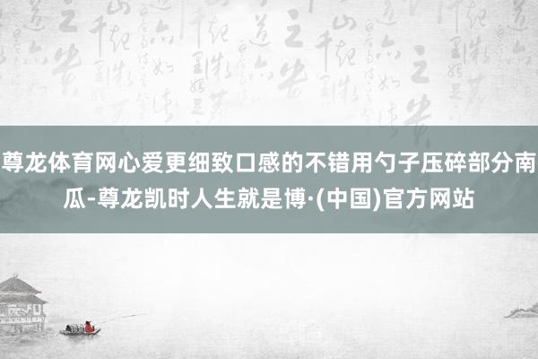 尊龙体育网心爱更细致口感的不错用勺子压碎部分南瓜-尊龙凯时人生就是博·(中国)官方网站