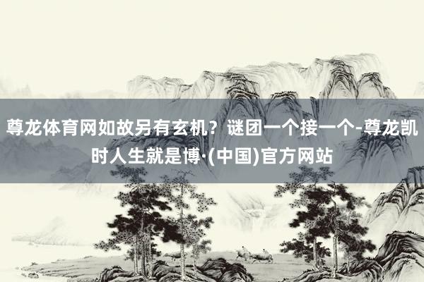尊龙体育网如故另有玄机？谜团一个接一个-尊龙凯时人生就是博·(中国)官方网站