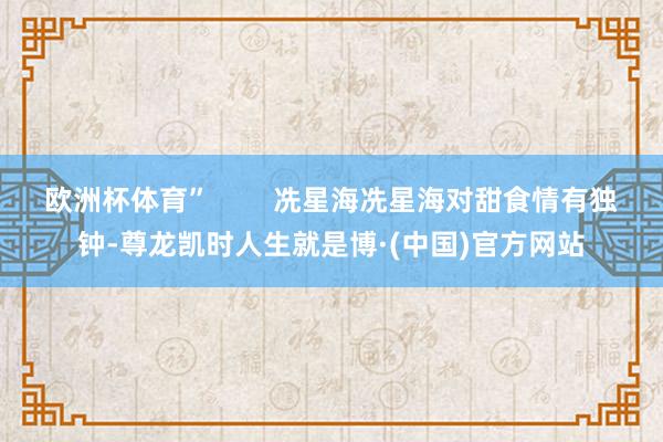 欧洲杯体育”        冼星海冼星海对甜食情有独钟-尊龙凯时人生就是博·(中国)官方网站