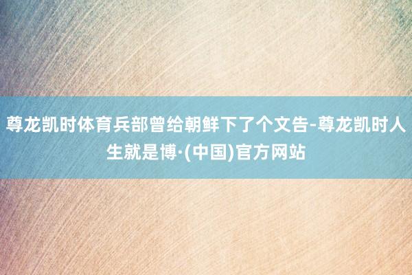 尊龙凯时体育兵部曾给朝鲜下了个文告-尊龙凯时人生就是博·(中国)官方网站
