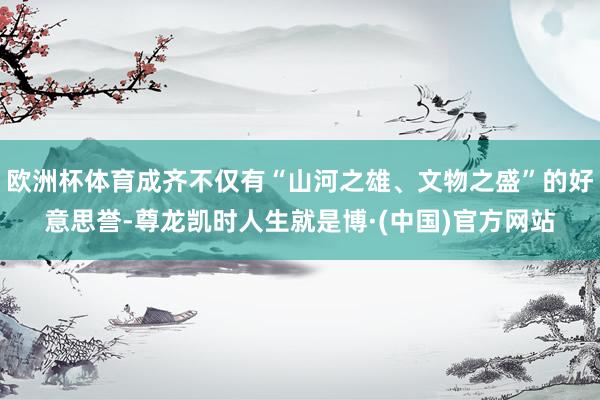 欧洲杯体育成齐不仅有“山河之雄、文物之盛”的好意思誉-尊龙凯时人生就是博·(中国)官方网站